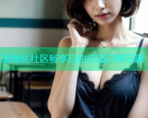 海角乱社区畅享自由交流分享乐趣 海角乱社区畅享自由交流分享乐趣