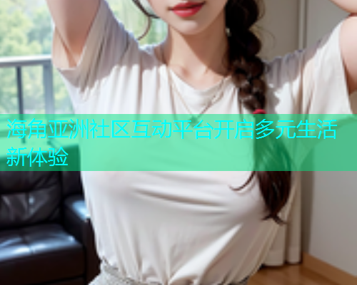 海角亚洲社区互动平台开启多元生活新体验 海角亚洲社区互动平台开启多元生活新体验