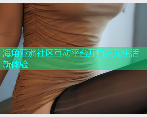 海角亚洲社区互动平台开启多元生活新体验