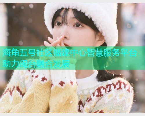 海角五号社区福建中心智慧服务平台助力闽台融合发展