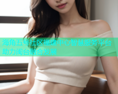海角五号社区福建中心智慧服务平台助力闽台融合发展