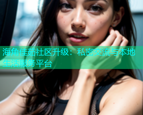 海角佳茹社区升级：私密交流与本地生活服务平台