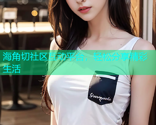 海角切社区互动平台，轻松分享精彩生活