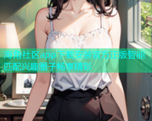 海角社区app下载安装官方正版智能匹配兴趣圈子畅享精彩