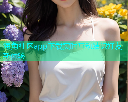 海角社区app下载实时互动结识好友新体验