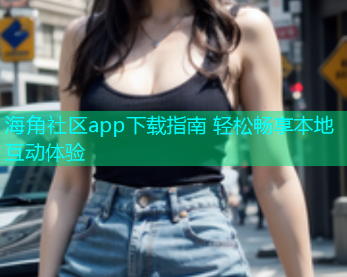 海角社区app下载指南 轻松畅享本地互动体验