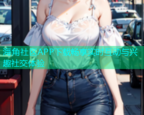 海角社区APP下载畅享实时互动与兴趣社交体验