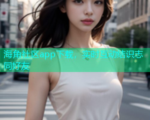 海角社区app下载，实时互动结识志同好友