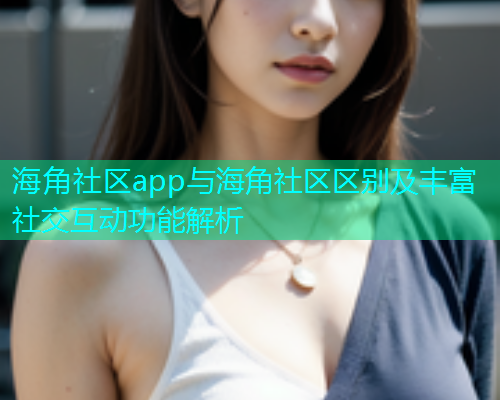海角社区app与海角社区区别及丰富社交互动功能解析