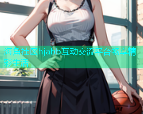 海角社区hjabb互动交流平台畅享精彩生活