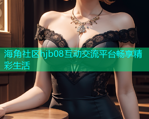 海角社区hjb08互动交流平台畅享精彩生活