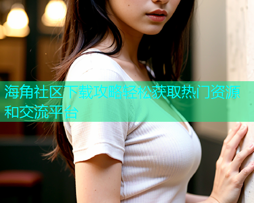 海角社区下载攻略轻松获取热门资源和交流平台