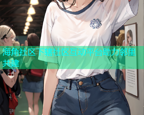 海角社区下辖社区互动平台助力邻里共建