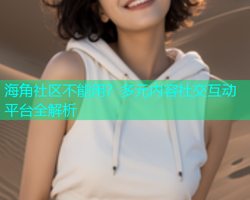 海角社区不能用？多元内容社交互动平台全解析