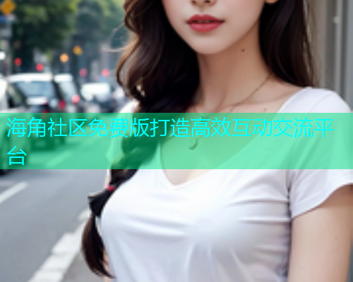 海角社区免费版打造高效互动交流平台