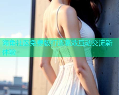 海角社区免费版打造高效互动交流新体验